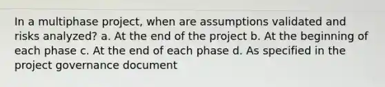 In a multiphase project, when are assumptions validated and risks analyzed? a. At the end of the project b. At the beginning of each phase c. At the end of each phase d. As specified in the project governance document