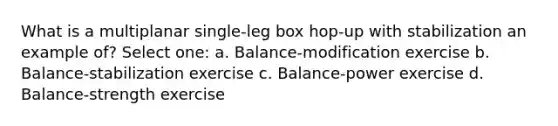 What is a multiplanar single-leg box hop-up with stabilization an example of? Select one: a. Balance-modification exercise b. Balance-stabilization exercise c. Balance-power exercise d. Balance-strength exercise