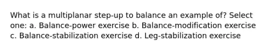 What is a multiplanar step-up to balance an example of? Select one: a. Balance-power exercise b. Balance-modification exercise c. Balance-stabilization exercise d. Leg-stabilization exercise