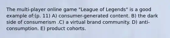 The multi-player online game "League of Legends" is a good example of:(p. 11) A) consumer-generated content. B) the dark side of consumerism .C) a virtual brand community. D) anti-consumption. E) product cohorts.