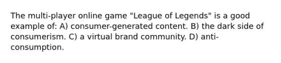 The multi-player online game "League of Legends" is a good example of: A) consumer-generated content. B) the dark side of consumerism. C) a virtual brand community. D) anti-consumption.