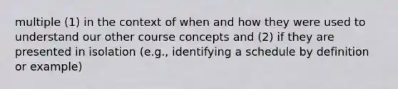 multiple (1) in the context of when and how they were used to understand our other course concepts and (2) if they are presented in isolation (e.g., identifying a schedule by definition or example)