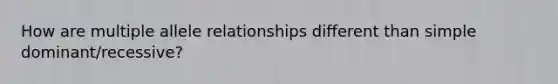How are multiple allele relationships different than simple dominant/recessive?