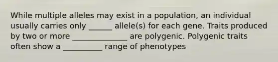 While multiple alleles may exist in a population, an individual usually carries only ______ allele(s) for each gene. Traits produced by two or more ______________ are polygenic. Polygenic traits often show a __________ range of phenotypes