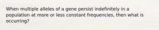 When multiple alleles of a gene persist indefinitely in a population at more or less constant frequencies, then what is occurring?