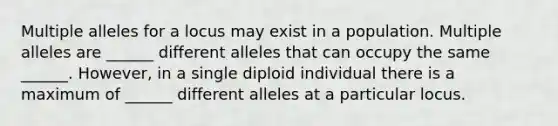 Multiple alleles for a locus may exist in a population. Multiple alleles are ______ different alleles that can occupy the same ______. However, in a single diploid individual there is a maximum of ______ different alleles at a particular locus.