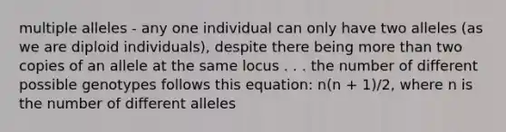 multiple alleles - any one individual can only have two alleles (as we are diploid individuals), despite there being more than two copies of an allele at the same locus . . . the number of different possible genotypes follows this equation: n(n + 1)/2, where n is the number of different alleles