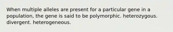 When multiple alleles are present for a particular gene in a population, the gene is said to be polymorphic. heterozygous. divergent. heterogeneous.