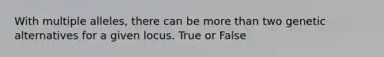 With multiple alleles, there can be more than two genetic alternatives for a given locus. True or False