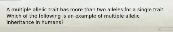 A multiple allelic trait has more than two alleles for a single trait. Which of the following is an example of multiple allelic inheritance in humans?