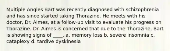 Multiple Angles Bart was recently diagnosed with schizophrenia and has since started taking Thorazine. He meets with his doctor, Dr. Aimes, at a follow-up visit to evaluate his progress on Thorazine. Dr. Aimes is concerned that due to the Thorazine, Bart is showing signs of ____. a. memory loss b. severe insomnia c. cataplexy d. tardive dyskinesia