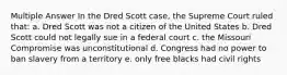 Multiple Answer In the Dred Scott case, the Supreme Court ruled that: a. Dred Scott was not a citizen of the United States b. Dred Scott could not legally sue in a federal court c. the Missouri Compromise was unconstitutional d. Congress had no power to ban slavery from a territory e. only free blacks had civil rights