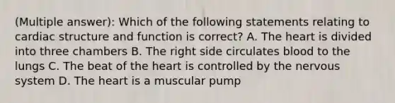 (Multiple answer): Which of the following statements relating to cardiac structure and function is correct? A. The heart is divided into three chambers B. The right side circulates blood to the lungs C. The beat of the heart is controlled by the nervous system D. The heart is a muscular pump