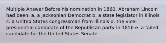 Multiple Answer Before his nomination in 1860, Abraham Lincoln had been: a. a Jacksonian Democrat b. a state legislator in Illinois c. a United States congressman from Illinois d. the vice-presidential candidate of the Republican party in 1856 e. a failed candidate for the United States Senate