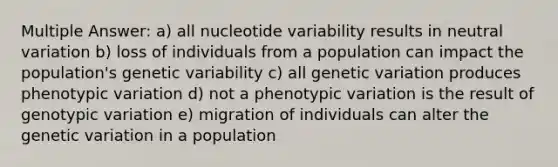 Multiple Answer: a) all nucleotide variability results in neutral variation b) loss of individuals from a population can impact the population's genetic variability c) all genetic variation produces phenotypic variation d) not a phenotypic variation is the result of genotypic variation e) migration of individuals can alter the genetic variation in a population