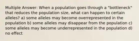 Multiple Answer: When a population goes through a "bottleneck" that reduces the population size, what can happen to certain alleles? a) some alleles may become overrepresented in the population b) some alleles may disappear from the population c) some alleles may become underrepresented in the population d) no effect