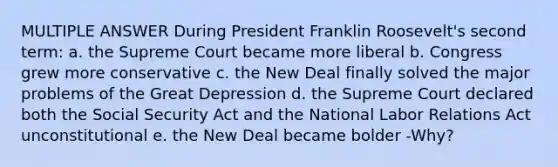 MULTIPLE ANSWER During President Franklin Roosevelt's second term: a. the Supreme Court became more liberal b. Congress grew more conservative c. the New Deal finally solved the major problems of the Great Depression d. the Supreme Court declared both the Social Security Act and the National Labor Relations Act unconstitutional e. the New Deal became bolder -Why?