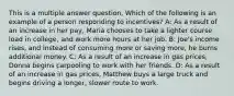 This is a multiple answer question, Which of the following is an example of a person responding to incentives? A: As a result of an increase in her pay, Maria chooses to take a lighter course load in college, and work more hours at her job. B: Joe's income rises, and instead of consuming more or saving more, he burns additional money. C: As a result of an increase in gas prices, Donna begins carpooling to work with her friends. D: As a result of an increase in gas prices, Matthew buys a large truck and begins driving a longer, slower route to work.