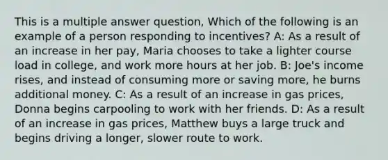 This is a multiple answer question, Which of the following is an example of a person responding to incentives? A: As a result of an increase in her pay, Maria chooses to take a lighter course load in college, and work more hours at her job. B: Joe's income rises, and instead of consuming more or saving more, he burns additional money. C: As a result of an increase in gas prices, Donna begins carpooling to work with her friends. D: As a result of an increase in gas prices, Matthew buys a large truck and begins driving a longer, slower route to work.