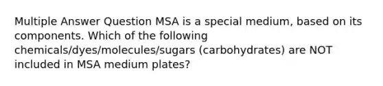 Multiple Answer Question MSA is a special medium, based on its components. Which of the following chemicals/dyes/molecules/sugars (carbohydrates) are NOT included in MSA medium plates?