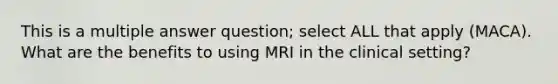 This is a multiple answer question; select ALL that apply (MACA). What are the benefits to using MRI in the clinical setting?