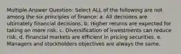 Multiple Answer Question: Select ALL of the following are not among the six principles of finance: a. All decisions are ultimately financial decisions. b. Higher returns are expected for taking on more risk. c. Diversification of investments can reduce risk. d. Financial markets are efficient in pricing securities. e. Managers and stockholders objectives are always the same.