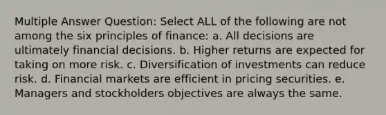 Multiple Answer Question: Select ALL of the following are not among the six principles of finance: a. All decisions are ultimately financial decisions. b. Higher returns are expected for taking on more risk. c. Diversification of investments can reduce risk. d. Financial markets are efficient in pricing securities. e. Managers and stockholders objectives are always the same.