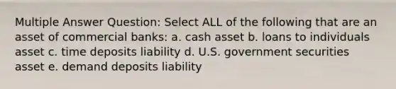 Multiple Answer Question: Select ALL of the following that are an asset of commercial banks: a. cash asset b. loans to individuals asset c. time deposits liability d. U.S. government securities asset e. demand deposits liability