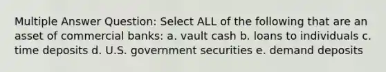 Multiple Answer Question: Select ALL of the following that are an asset of commercial banks: a. vault cash b. loans to individuals c. time deposits d. U.S. government securities e. demand deposits