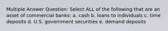 Multiple Answer Question: Select ALL of the following that are an asset of commercial banks: a. cash b. loans to individuals c. time deposits d. U.S. government securities e. demand deposits