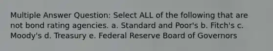 Multiple Answer Question: Select ALL of the following that are not bond rating agencies. a. Standard and Poor's b. Fitch's c. Moody's d. Treasury e. Federal Reserve Board of Governors