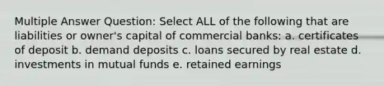 Multiple Answer Question: Select ALL of the following that are liabilities or owner's capital of commercial banks: a. certificates of deposit b. demand deposits c. loans secured by real estate d. investments in mutual funds e. retained earnings