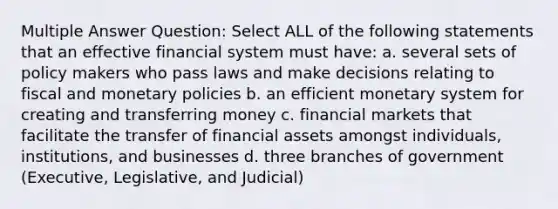 Multiple Answer Question: Select ALL of the following statements that an effective financial system must have: a. several sets of policy makers who pass laws and make decisions relating to fiscal and monetary policies b. an efficient monetary system for creating and transferring money c. financial markets that facilitate the transfer of financial assets amongst individuals, institutions, and businesses d. three branches of government (Executive, Legislative, and Judicial)