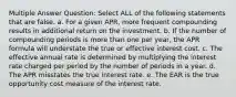 Multiple Answer Question: Select ALL of the following statements that are false. a. For a given APR, more frequent compounding results in additional return on the investment. b. If the number of compounding periods is more than one per year, the APR formula will understate the true or effective interest cost. c. The effective annual rate is determined by multiplying the interest rate charged per period by the number of periods in a year. d. The APR misstates the true interest rate. e. The EAR is the true opportunity cost measure of the interest rate.