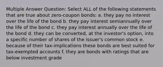 Multiple Answer Question: Select ALL of the following statements that are true about zero-coupon bonds: a. they pay no interest over the life of the bond b. they pay interest semiannually over the life of the bond c. they pay interest annually over the life of the bond d. they can be converted, at the investor's option, into a specific number of shares of the issuer's common stock e. because of their tax-implications these bonds are best suited for tax-exempted accounts f. they are bonds with ratings that are below investment grade