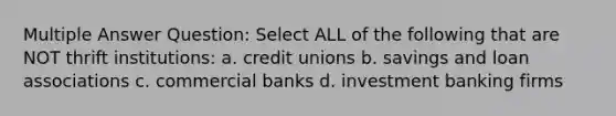 Multiple Answer Question: Select ALL of the following that are NOT thrift institutions: a. credit unions b. savings and loan associations c. commercial banks d. investment banking firms