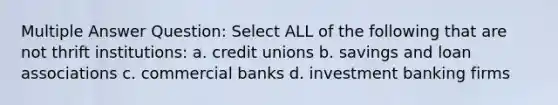 Multiple Answer Question: Select ALL of the following that are not thrift institutions: a. credit unions b. savings and loan associations c. commercial banks d. investment banking firms