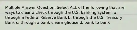 Multiple Answer Question: Select ALL of the following that are ways to clear a check through the U.S. banking system: a. through a Federal Reserve Bank b. through the U.S. Treasury Bank c. through a bank clearinghouse d. bank to bank