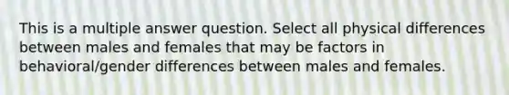 This is a multiple answer question. Select all physical differences between males and females that may be factors in behavioral/gender differences between males and females.