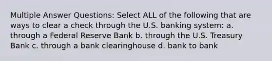 Multiple Answer Questions: Select ALL of the following that are ways to clear a check through the U.S. banking system: a. through a Federal Reserve Bank b. through the U.S. Treasury Bank c. through a bank clearinghouse d. bank to bank