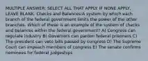 MULTIPLE ANSWER: SELECT ALL THAT APPLY. IF NONE APPLY, LEAVE BLANK. Checks and Balances:A system by which each branch of the federal government limits the power of the other branches. Which of these is an example of the system of checks and balances within the federal government? A) Congress can regulate industry B) Governors can pardon federal prisoners C) The president can veto bills passed by congress D) The Supreme Court can impeach members of congress E) The senate confirms nominees for federal judgeships