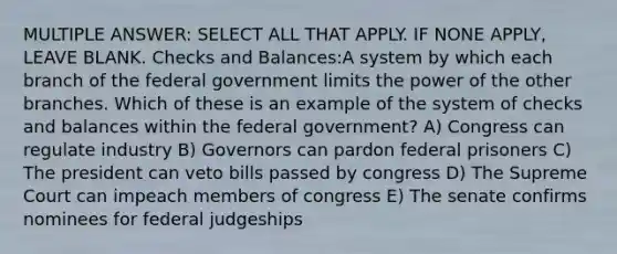 MULTIPLE ANSWER: SELECT ALL THAT APPLY. IF NONE APPLY, LEAVE BLANK. Checks and Balances:A system by which each branch of the federal government limits the power of the other branches. Which of these is an example of the system of checks and balances within the federal government? A) Congress can regulate industry B) Governors can pardon federal prisoners C) The president can veto bills passed by congress D) The Supreme Court can impeach members of congress E) The senate confirms nominees for federal judgeships