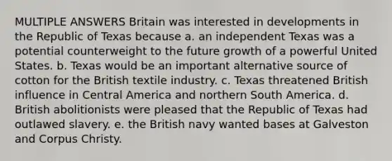 MULTIPLE ANSWERS Britain was interested in developments in the Republic of Texas because a. an independent Texas was a potential counterweight to the future growth of a powerful United States. b. Texas would be an important alternative source of cotton for the British textile industry. c. Texas threatened British influence in Central America and northern South America. d. British abolitionists were pleased that the Republic of Texas had outlawed slavery. e. the British navy wanted bases at Galveston and Corpus Christy.