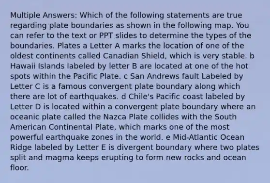 Multiple Answers: Which of the following statements are true regarding plate boundaries as shown in the following map. You can refer to the text or PPT slides to determine the types of the boundaries. Plates a Letter A marks the location of one of the oldest continents called Canadian Shield, which is very stable. b Hawaii Islands labeled by letter B are located at one of the hot spots within the Pacific Plate. c San Andrews fault Labeled by Letter C is a famous convergent plate boundary along which there are lot of earthquakes. d Chile's Pacific coast labeled by Letter D is located within a convergent plate boundary where an oceanic plate called the Nazca Plate collides with the South American Continental Plate, which marks one of the most powerful earthquake zones in the world. e Mid-Atlantic Ocean Ridge labeled by Letter E is divergent boundary where two plates split and magma keeps erupting to form new rocks and ocean floor.