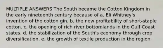 MULTIPLE ANSWERS The South became the Cotton Kingdom in the early nineteenth century because of a. Eli Whitney's invention of the cotton gin. b. the new profitability of short-staple cotton. c. the opening of rich river bottomlands in the Gulf Coast states. d. the stabilization of the South's economy through crop diversification. e. the growth of textile production in the region.