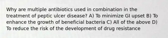 Why are multiple antibiotics used in combination in the treatment of peptic ulcer disease? A) To minimize GI upset B) To enhance the growth of beneficial bacteria C) All of the above D) To reduce the risk of the development of drug resistance