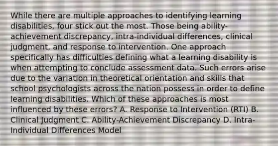 While there are multiple approaches to identifying learning disabilities, four stick out the most. Those being ability-achievement discrepancy, intra-individual differences, clinical judgment, and response to intervention. One approach specifically has difficulties defining what a learning disability is when attempting to conclude assessment data. Such errors arise due to the variation in theoretical orientation and skills that school psychologists across the nation possess in order to define learning disabilities. Which of these approaches is most influenced by these errors? A. Response to Intervention (RTI) B. Clinical Judgment C. Ability-Achievement Discrepancy D. Intra-Individual Differences Model