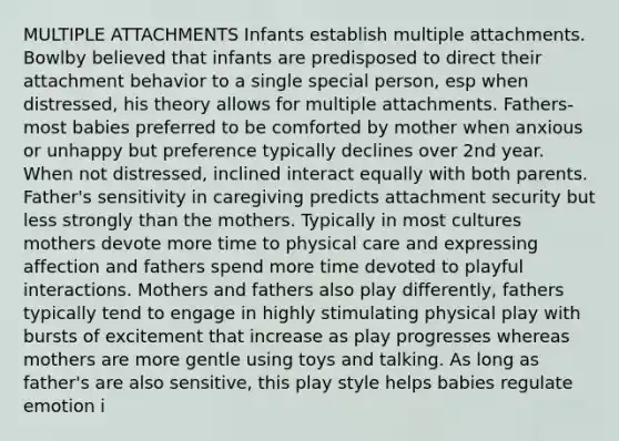 MULTIPLE ATTACHMENTS Infants establish multiple attachments. Bowlby believed that infants are predisposed to direct their attachment behavior to a single special person, esp when distressed, his theory allows for multiple attachments. Fathers- most babies preferred to be comforted by mother when anxious or unhappy but preference typically declines over 2nd year. When not distressed, inclined interact equally with both parents. Father's sensitivity in caregiving predicts attachment security but less strongly than the mothers. Typically in most cultures mothers devote more time to physical care and expressing affection and fathers spend more time devoted to playful interactions. Mothers and fathers also play differently, fathers typically tend to engage in highly stimulating physical play with bursts of excitement that increase as play progresses whereas mothers are more gentle using toys and talking. As long as father's are also sensitive, this play style helps babies regulate emotion i