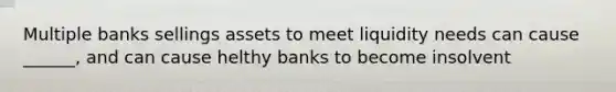 Multiple banks sellings assets to meet liquidity needs can cause ______, and can cause helthy banks to become insolvent