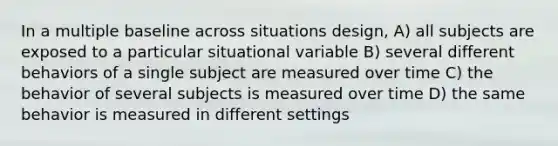 In a multiple baseline across situations design, A) all subjects are exposed to a particular situational variable B) several different behaviors of a single subject are measured over time C) the behavior of several subjects is measured over time D) the same behavior is measured in different settings